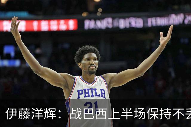 伊藤洋辉：战巴西上半场保持不丢球，下半场自然会有可乘之机