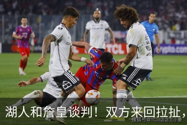 湖人和詹皇谈判！双方来回拉扯，有意14+10顶级中锋，曾要价小里